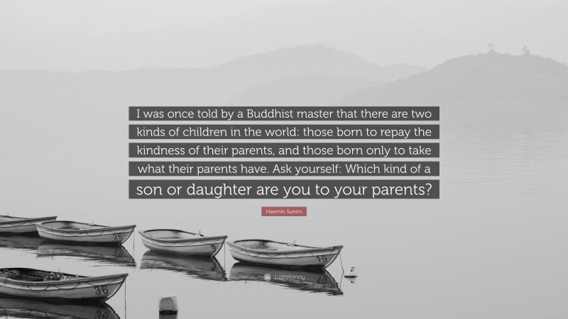 Haemin Sunim Quote: “I was once told by a Buddhist master that there are two kinds of children in the world: those born to repay the kindness of their parents, and those born only to take what their parents have. Ask yourself: Which kind of a son or daughter are you to your parents?”