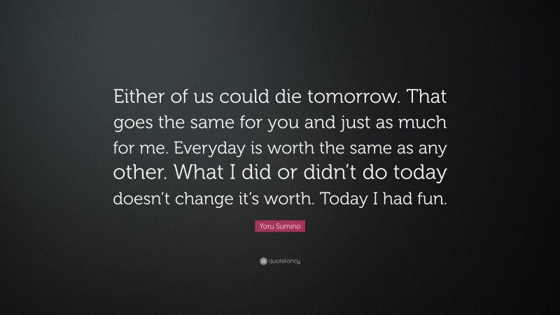 Yoru Sumino Quote: “Either of us could die tomorrow. That goes the same for you and just as much for me. Everyday is worth the same as any other. What I did or didn’t do today doesn’t change it’s worth. Today I had fun.”