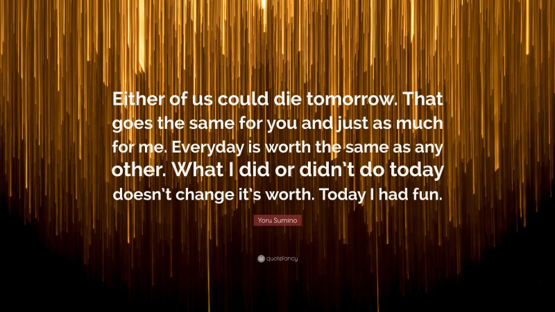 Yoru Sumino Quote: “Either of us could die tomorrow. That goes the same for you and just as much for me. Everyday is worth the same as any other. What I did or didn’t do today doesn’t change it’s worth. Today I had fun.”