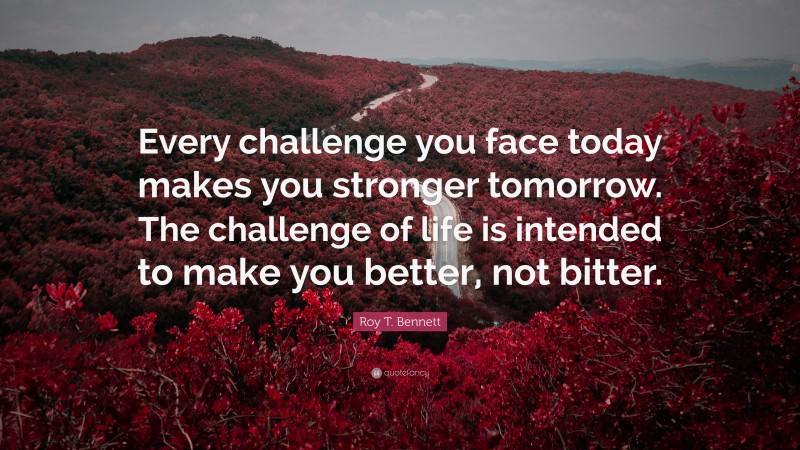 Roy T. Bennett Quote: “Every challenge you face today makes you stronger tomorrow. The challenge of life is intended to make you better, not bitter.”