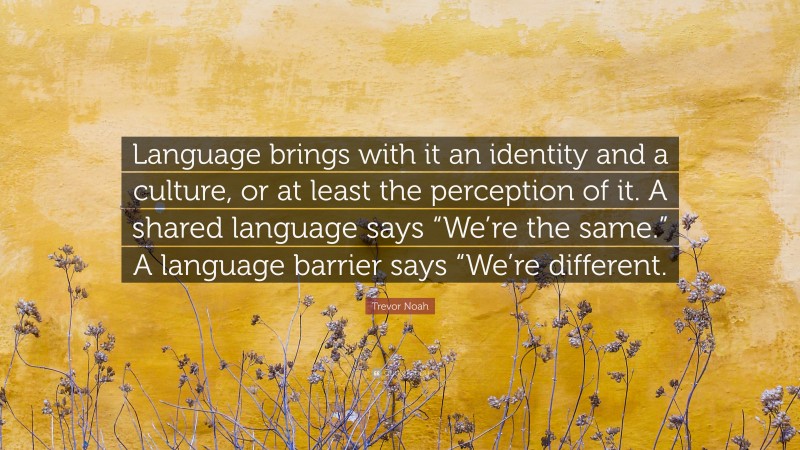 Trevor Noah Quote: “Language brings with it an identity and a culture, or at least the perception of it. A shared language says “We’re the same.” A language barrier says “We’re different.”