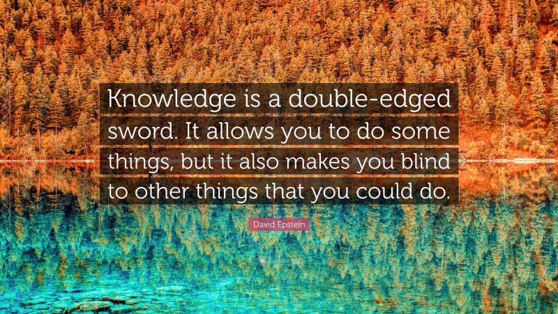 David Epstein Quote: “Knowledge is a double-edged sword. It allows you to do some things, but it also makes you blind to other things that you could do.”