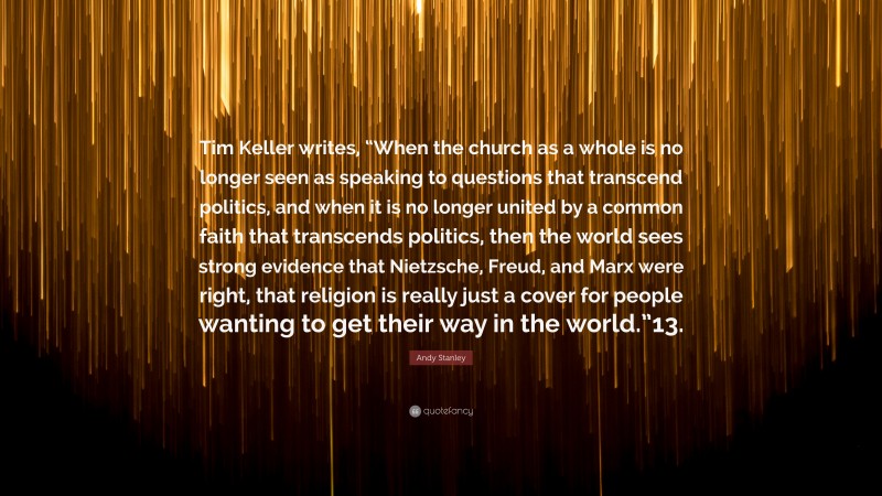 Andy Stanley Quote: “Tim Keller writes, “When the church as a whole is no longer seen as speaking to questions that transcend politics, and when it is no longer united by a common faith that transcends politics, then the world sees strong evidence that Nietzsche, Freud, and Marx were right, that religion is really just a cover for people wanting to get their way in the world.”13.”