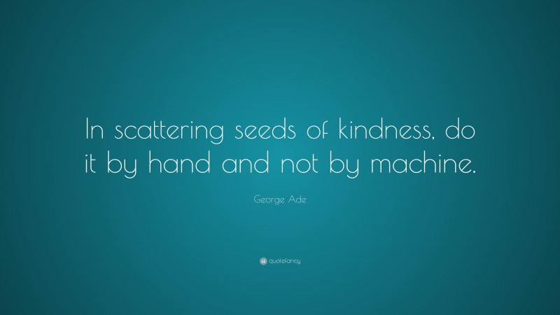 George Ade Quote: “In scattering seeds of kindness, do it by hand and not by machine.”