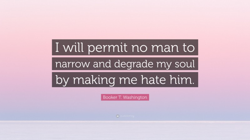 Booker T. Washington Quote: “I will permit no man to narrow and degrade my soul by making me hate him.”