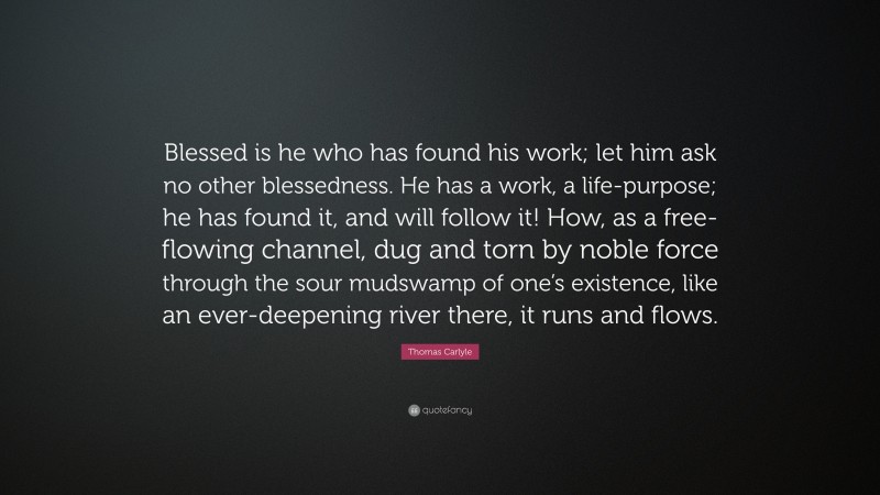 Thomas Carlyle Quote: “Blessed is he who has found his work; let him ask no other blessedness. He has a work, a life-purpose; he has found it, and will follow it! How, as a free-flowing channel, dug and torn by noble force through the sour mudswamp of one’s existence, like an ever-deepening river there, it runs and flows.”