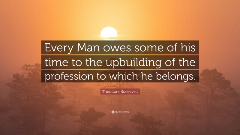 Theodore Roosevelt Quote: “Every Man owes some of his time to the upbuilding of the profession to which he belongs.”