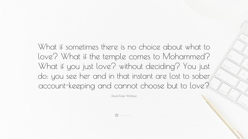 David Foster Wallace Quote: “What if sometimes there is no choice about what to love? What if the temple comes to Mohammed? What if you just love? without deciding? You just do: you see her and in that instant are lost to sober account-keeping and cannot choose but to love?”