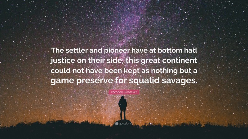 Theodore Roosevelt Quote: “The settler and pioneer have at bottom had justice on their side; this great continent could not have been kept as nothing but a game preserve for squalid savages.”