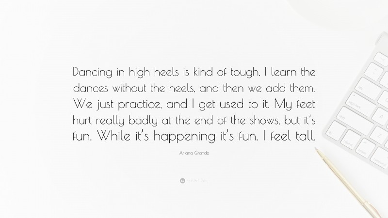 Ariana Grande Quote: “Dancing in high heels is kind of tough. I learn the dances without the heels, and then we add them. We just practice, and I get used to it. My feet hurt really badly at the end of the shows, but it’s fun. While it’s happening it’s fun. I feel tall.”