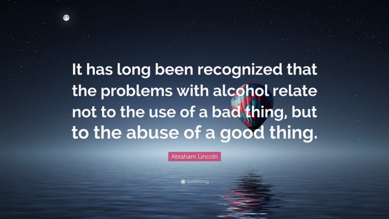 Abraham Lincoln Quote: “It has long been recognized that the problems with alcohol relate not to the use of a bad thing, but to the abuse of a good thing.”