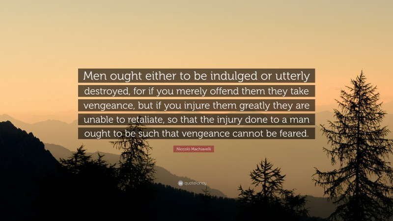 Niccolò Machiavelli Quote: “Men ought either to be indulged or utterly destroyed, for if you merely offend them they take vengeance, but if you injure them greatly they are unable to retaliate, so that the injury done to a man ought to be such that vengeance cannot be feared.”