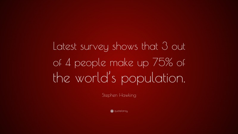 Stephen Hawking Quote: “Latest survey shows that 3 out of 4 people make up 75% of the world’s population.”