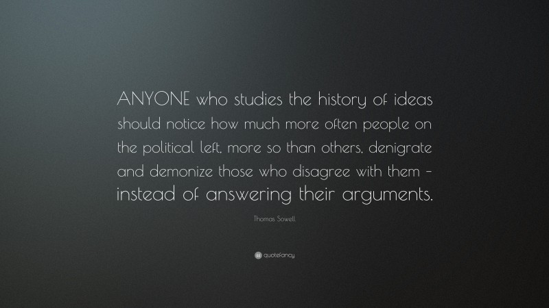 Thomas Sowell Quote: “ANYONE who studies the history of ideas should notice how much more often people on the political left, more so than others, denigrate and demonize those who disagree with them – instead of answering their arguments.”