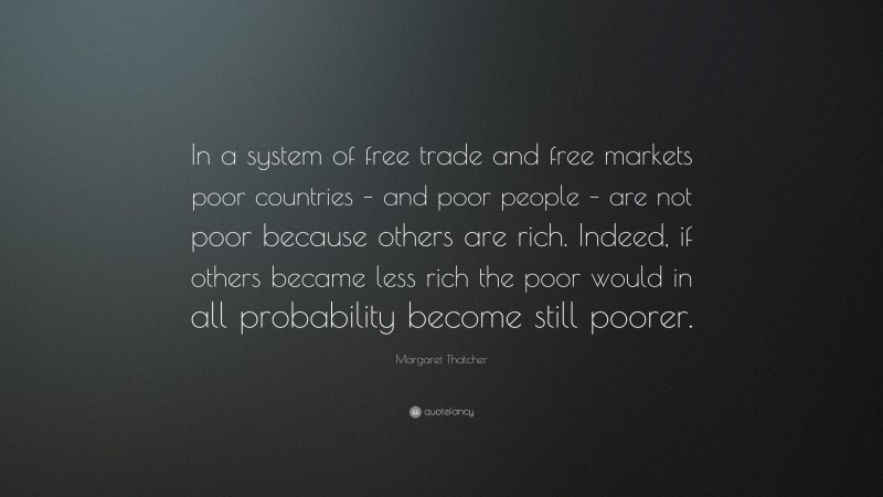 Margaret Thatcher Quote: “In a system of free trade and free markets poor countries – and poor people – are not poor because others are rich. Indeed, if others became less rich the poor would in all probability become still poorer.”
