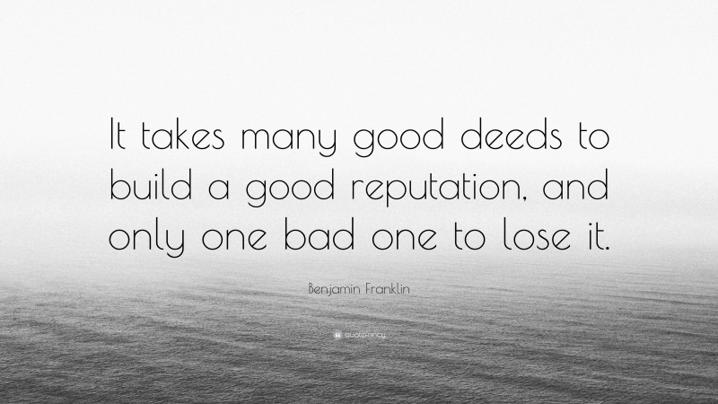 Benjamin Franklin Quote: “It takes many good deeds to build a good reputation, and only one bad one to lose it.”
