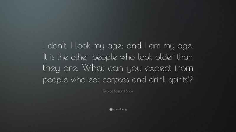 George Bernard Shaw Quote: “I don’t. I look my age; and I am my age. It is the other people who look older than they are. What can you expect from people who eat corpses and drink spirits?”