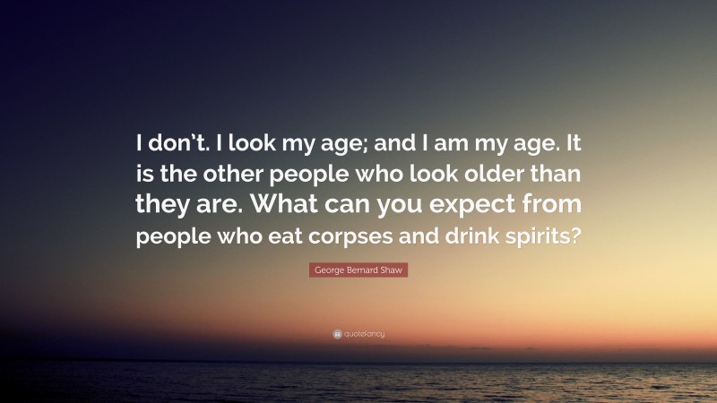 George Bernard Shaw Quote: “I don’t. I look my age; and I am my age. It is the other people who look older than they are. What can you expect from people who eat corpses and drink spirits?”