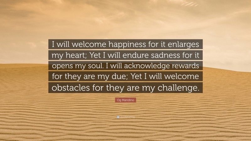 Og Mandino Quote: “I will welcome happiness for it enlarges my heart; Yet I will endure sadness for it opens my soul. I will acknowledge rewards for they are my due; Yet I will welcome obstacles for they are my challenge.”