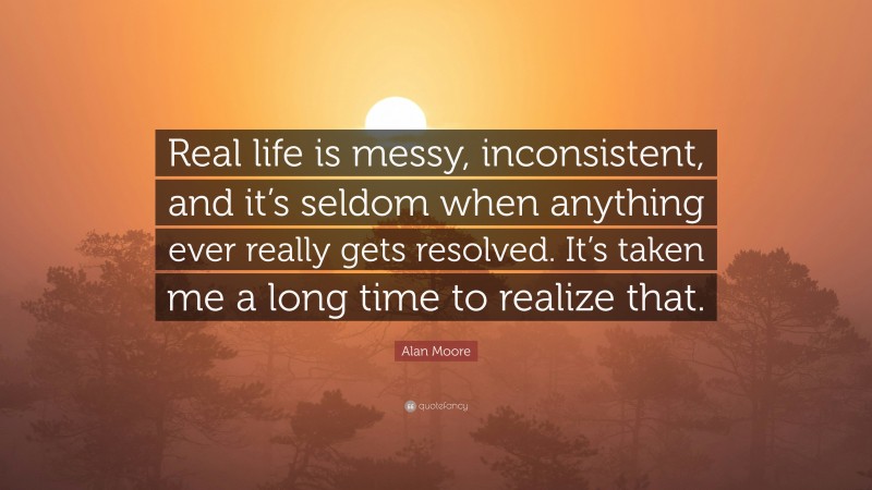 Alan Moore Quote: “Real life is messy, inconsistent, and it’s seldom when anything ever really gets resolved. It’s taken me a long time to realize that.”