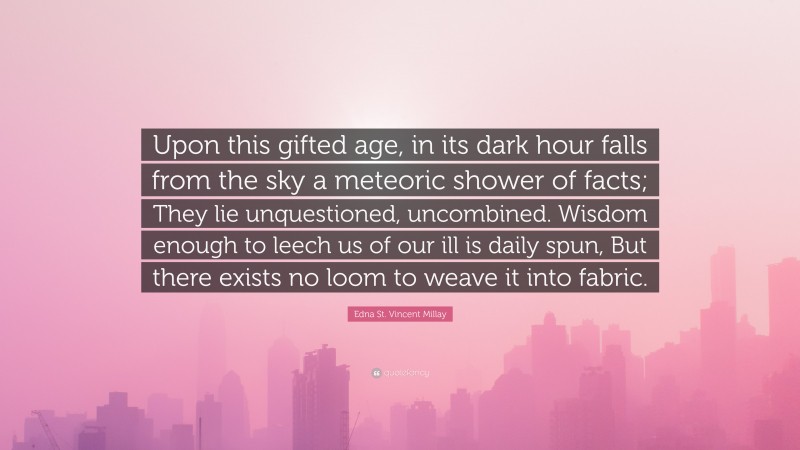 Edna St. Vincent Millay Quote: “Upon this gifted age, in its dark hour falls from the sky a meteoric shower of facts; They lie unquestioned, uncombined. Wisdom enough to leech us of our ill is daily spun, But there exists no loom to weave it into fabric.”