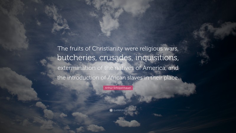 Arthur Schopenhauer Quote: “The fruits of Christianity were religious wars, butcheries, crusades, inquisitions, extermination of the natives of America, and the introduction of African slaves in their place.”