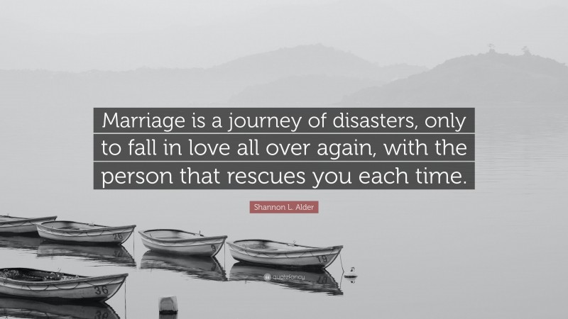 Shannon L. Alder Quote: “Marriage is a journey of disasters, only to fall in love all over again, with the person that rescues you each time.”