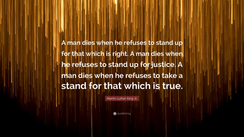 Martin Luther King Jr. Quote: “A man dies when he refuses to stand up for that which is right. A man dies when he refuses to stand up for justice. A man dies when he refuses to take a stand for that which is true.”