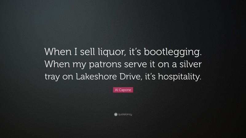 Al Capone Quote: “When I sell liquor, it’s bootlegging. When my patrons serve it on a silver tray on Lakeshore Drive, it’s hospitality.”