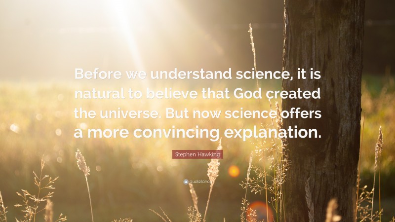 Stephen Hawking Quote: “Before we understand science, it is natural to believe that God created the universe. But now science offers a more convincing explanation.”