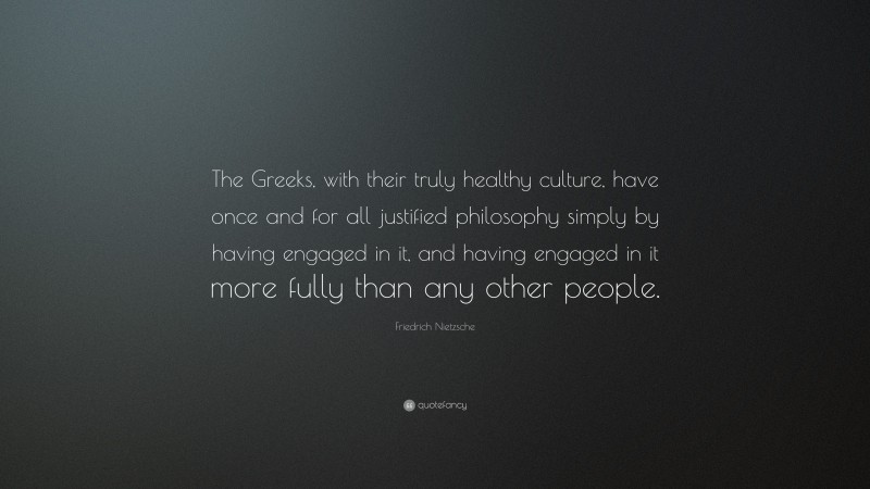Friedrich Nietzsche Quote: “The Greeks, with their truly healthy culture, have once and for all justified philosophy simply by having engaged in it, and having engaged in it more fully than any other people.”