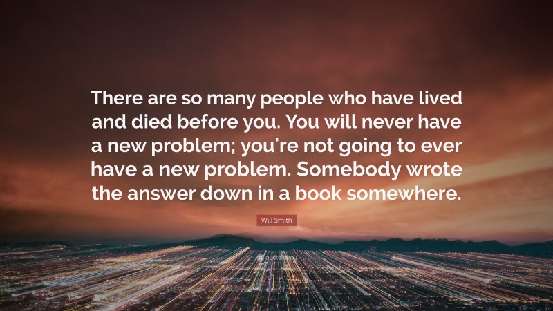 Will Smith Quote: “There are so many people who have lived and died before you. You will never have a new problem; you're not going to ever have a new problem. Somebody wrote the answer down in a book somewhere.”