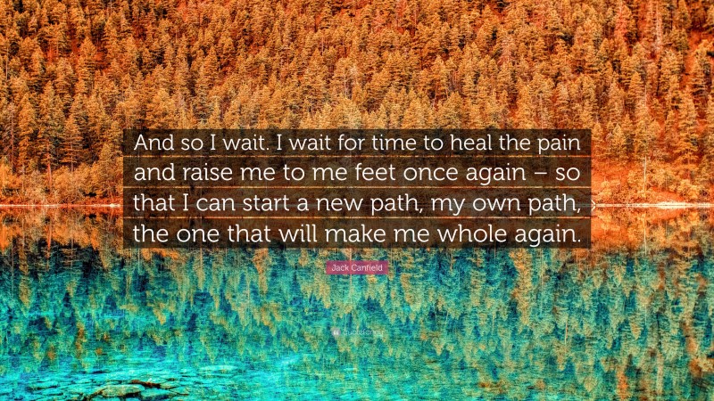 Jack Canfield Quote: “And so I wait. I wait for time to heal the pain and raise me to me feet once again – so that I can start a new path, my own path, the one that will make me whole again.”