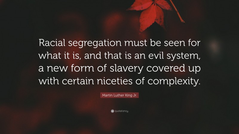 Martin Luther King Jr. Quote: “Racial segregation must be seen for what it is, and that is an evil system, a new form of slavery covered up with certain niceties of complexity.”