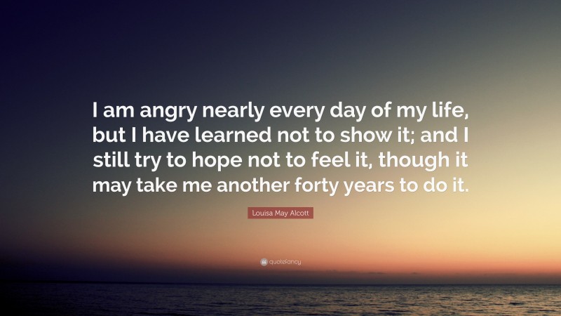 Louisa May Alcott Quote: “I am angry nearly every day of my life, but I have learned not to show it; and I still try to hope not to feel it, though it may take me another forty years to do it.”