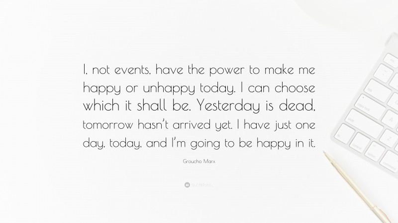 Groucho Marx Quote: “I, not events, have the power to make me happy or unhappy today. I can choose which it shall be. Yesterday is dead, tomorrow hasn’t arrived yet. I have just one day, today, and I’m going to be happy in it.”