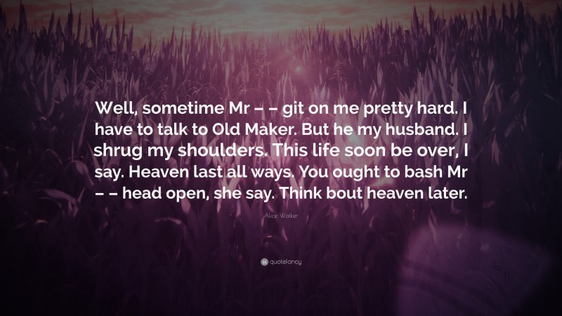 Alice Walker Quote: “Well, sometime Mr – – git on me pretty hard. I have to talk to Old Maker. But he my husband. I shrug my shoulders. This life soon be over, I say. Heaven last all ways. You ought to bash Mr – – head open, she say. Think bout heaven later.”