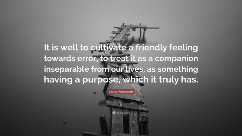 Maria Montessori Quote: “It is well to cultivate a friendly feeling towards error, to treat it as a companion inseparable from our lives, as something having a purpose, which it truly has.”