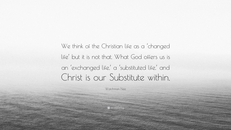Watchman Nee Quote: “We think of the Christian life as a ‘changed life’ but it is not that. What God offers us is an ‘exchanged life,’ a ‘substituted life,’ and Christ is our Substitute within.”
