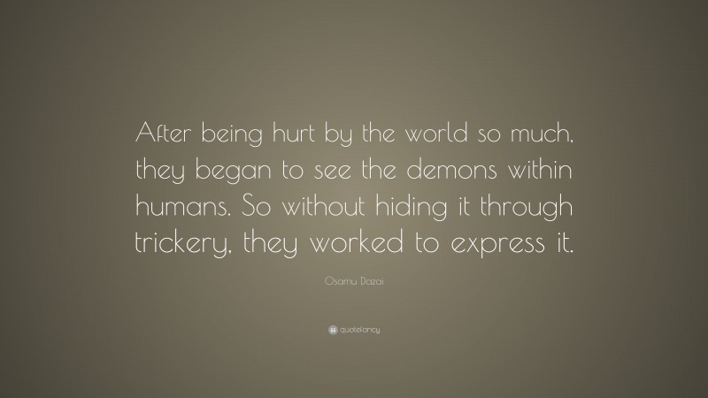 Osamu Dazai Quote: “After being hurt by the world so much, they began to see the demons within humans. So without hiding it through trickery, they worked to express it.”