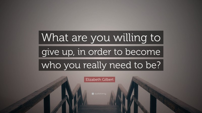 Elizabeth Gilbert Quote: “What are you willing to give up, in order to become who you really need to be?”