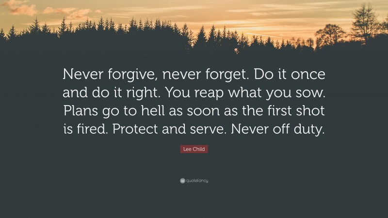 Lee Child Quote: “Never forgive, never forget. Do it once and do it right. You reap what you sow. Plans go to hell as soon as the first shot is fired. Protect and serve. Never off duty.”