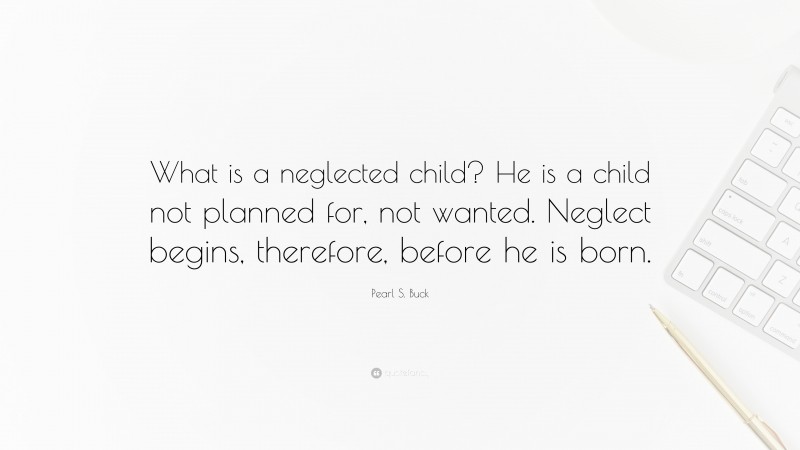 Pearl S. Buck Quote: “What is a neglected child? He is a child not planned for, not wanted. Neglect begins, therefore, before he is born.”