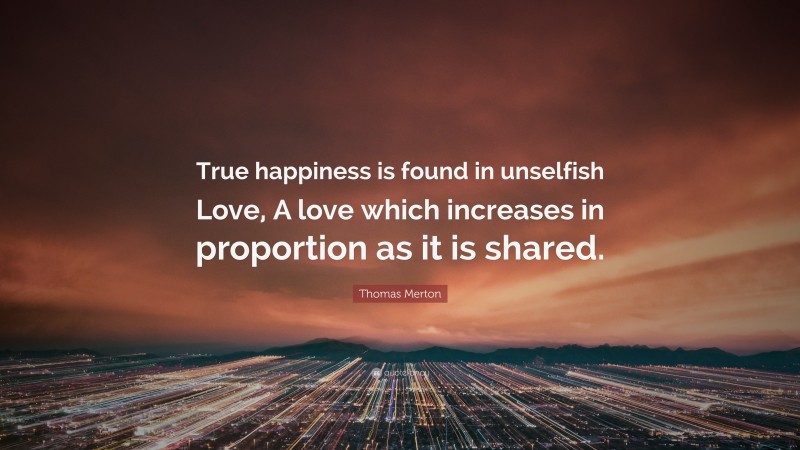 Thomas Merton Quote: “True happiness is found in unselfish Love, A love which increases in proportion as it is shared.”