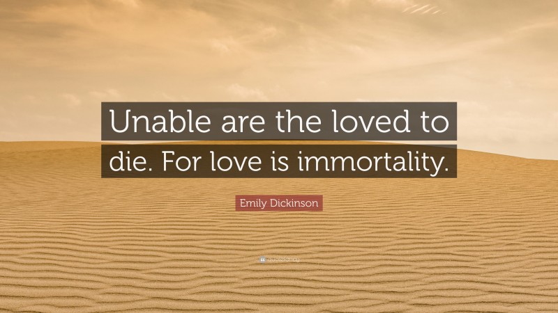 Emily Dickinson Quote: “Unable are the loved to die. For love is immortality.”
