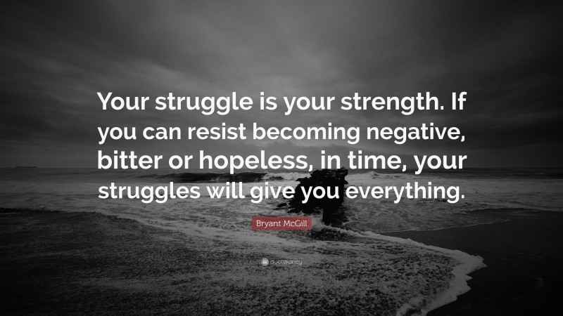 Bryant McGill Quote: “Your struggle is your strength. If you can resist becoming negative, bitter or hopeless, in time, your struggles will give you everything.”