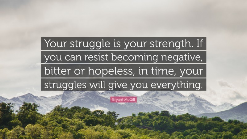 Bryant McGill Quote: “Your struggle is your strength. If you can resist becoming negative, bitter or hopeless, in time, your struggles will give you everything.”