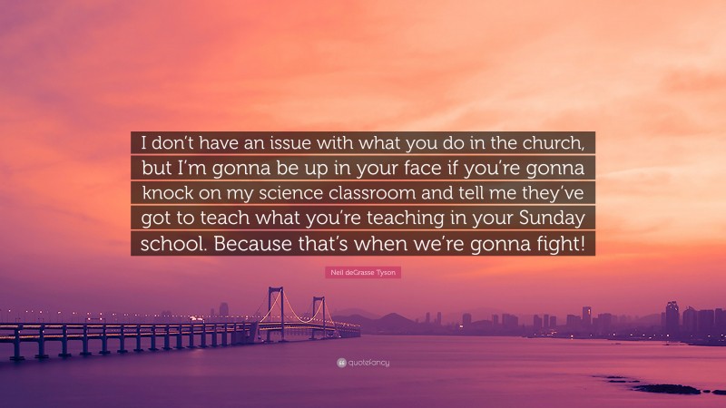 Neil deGrasse Tyson Quote: “I don’t have an issue with what you do in the church, but I’m gonna be up in your face if you’re gonna knock on my science classroom and tell me they’ve got to teach what you’re teaching in your Sunday school. Because that’s when we’re gonna fight!”