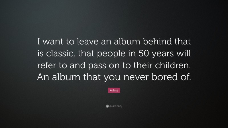 Adele Quote: “I want to leave an album behind that is classic, that people in 50 years will refer to and pass on to their children. An album that you never bored of.”