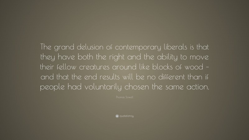 Thomas Sowell Quote: “The grand delusion of contemporary liberals is that they have both the right and the ability to move their fellow creatures around like blocks of wood – and that the end results will be no different than if people had voluntarily chosen the same action.”